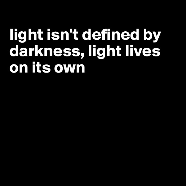 
light isn't defined by darkness, light lives on its own





