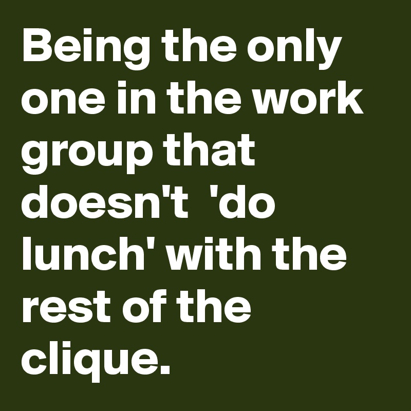 Being the only one in the work group that doesn't  'do lunch' with the rest of the clique.