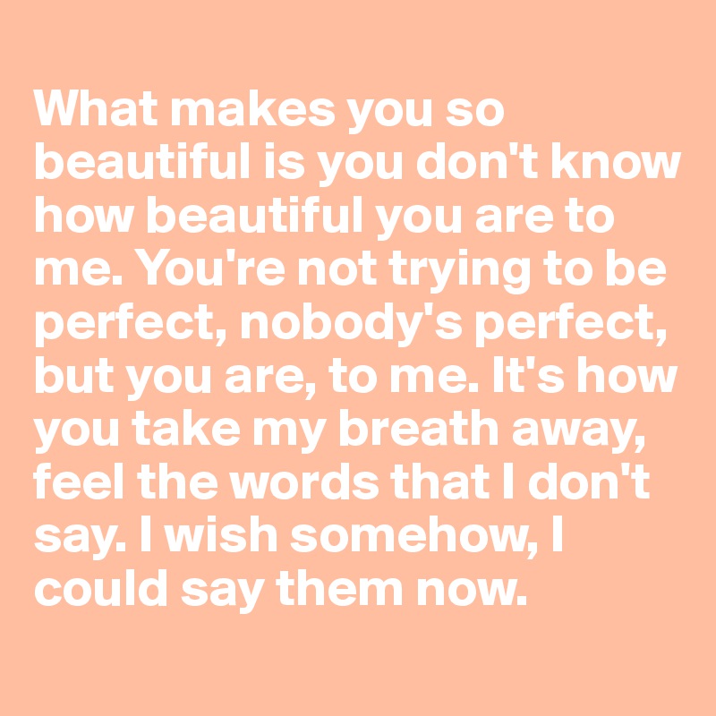 
What makes you so beautiful is you don't know how beautiful you are to me. You're not trying to be perfect, nobody's perfect, but you are, to me. It's how you take my breath away, feel the words that I don't say. I wish somehow, I could say them now.