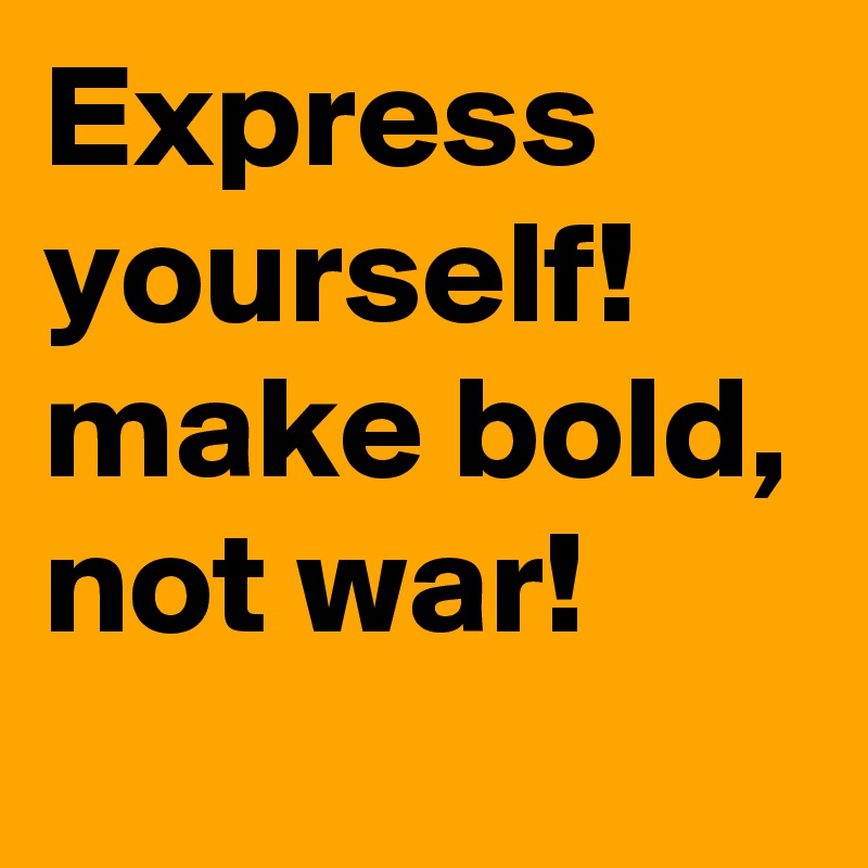 Express yourself!
make bold, not war!