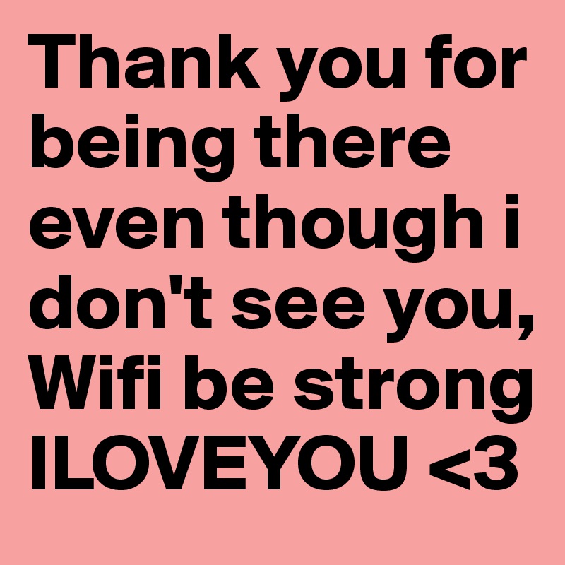 Thank you for being there even though i don't see you, Wifi be strong ILOVEYOU <3