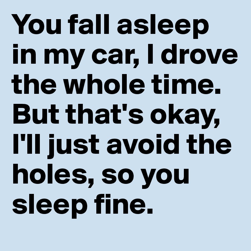 You fall asleep in my car, I drove the whole time. But that's okay, I'll just avoid the holes, so you sleep fine. 