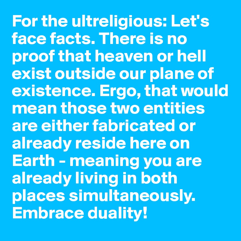 For the ultreligious: Let's face facts. There is no proof that heaven or hell exist outside our plane of existence. Ergo, that would mean those two entities are either fabricated or already reside here on Earth - meaning you are already living in both places simultaneously. Embrace duality!
