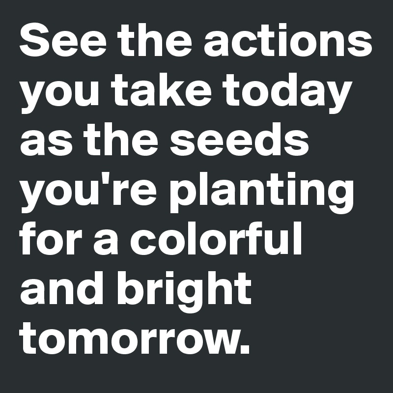 See the actions you take today as the seeds you're planting for a colorful and bright tomorrow.