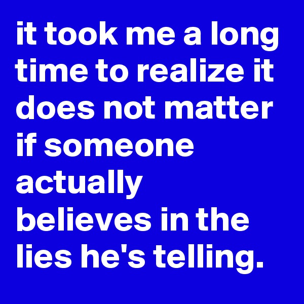 it took me a long time to realize it does not matter if someone actually believes in the lies he's telling.