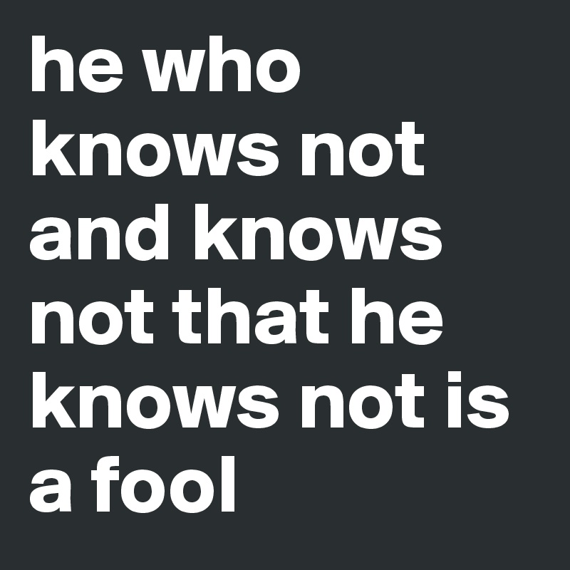 he who knows not and knows not that he knows not is a fool 