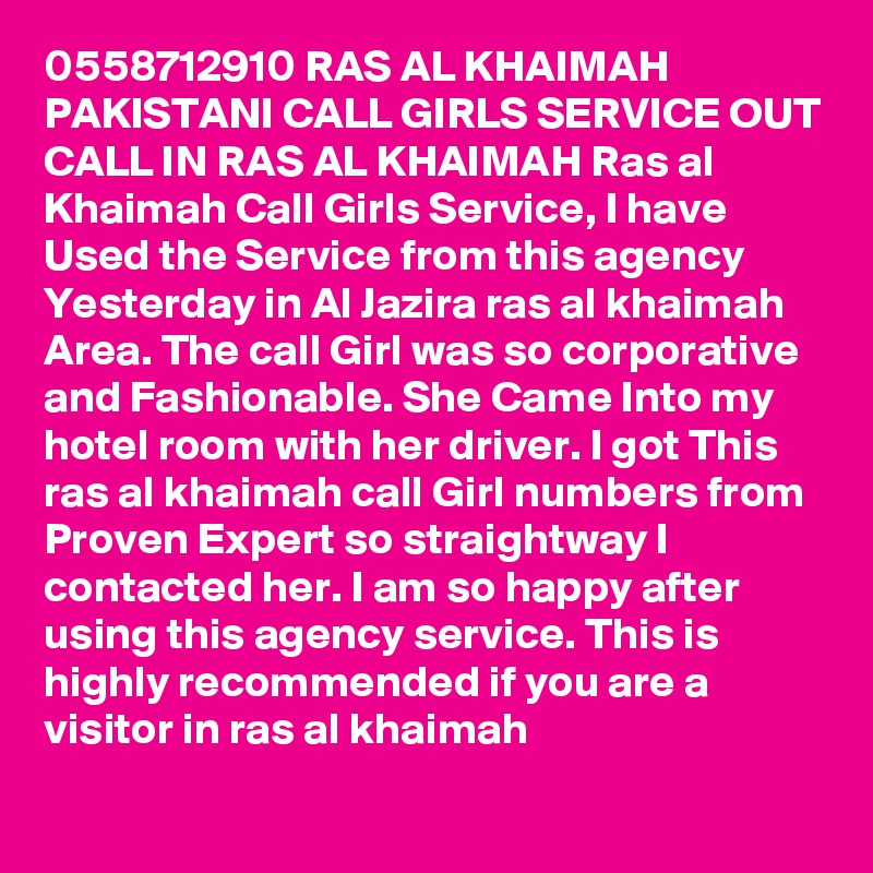 0558712910 RAS AL KHAIMAH PAKISTANI CALL GIRLS SERVICE OUT CALL IN RAS AL KHAIMAH Ras al Khaimah Call Girls Service, I have Used the Service from this agency Yesterday in Al Jazira ras al khaimah Area. The call Girl was so corporative and Fashionable. She Came Into my hotel room with her driver. I got This ras al khaimah call Girl numbers from Proven Expert so straightway I contacted her. I am so happy after using this agency service. This is highly recommended if you are a visitor in ras al khaimah