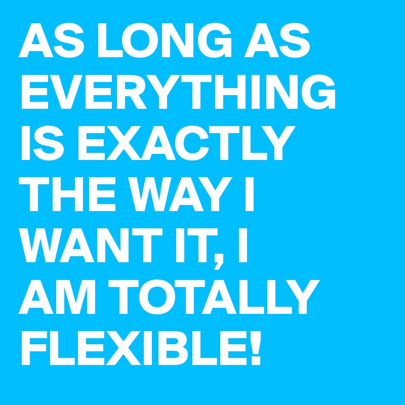 AS LONG AS EVERYTHING IS EXACTLY THE WAY I WANT IT, I 
AM TOTALLY FLEXIBLE!