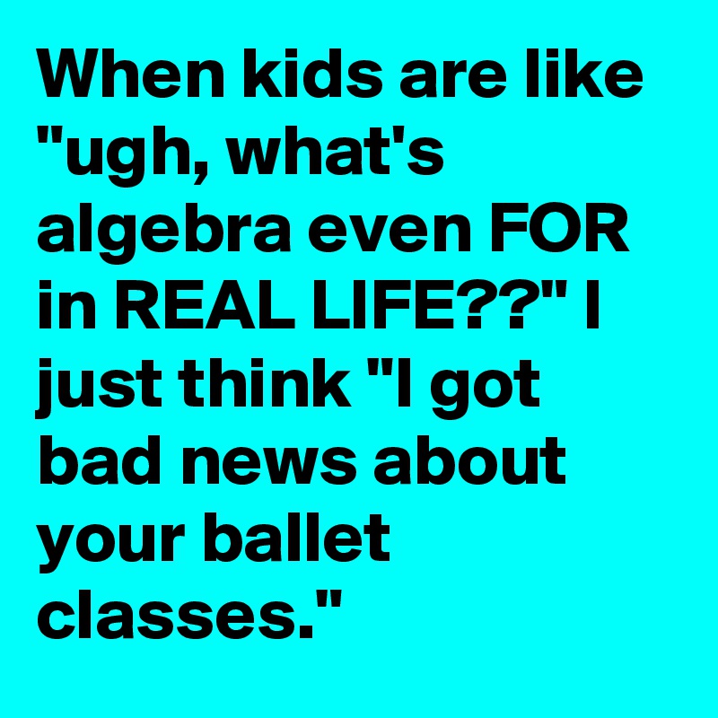 When kids are like "ugh, what's algebra even FOR in REAL LIFE??" I just think "I got bad news about your ballet classes."