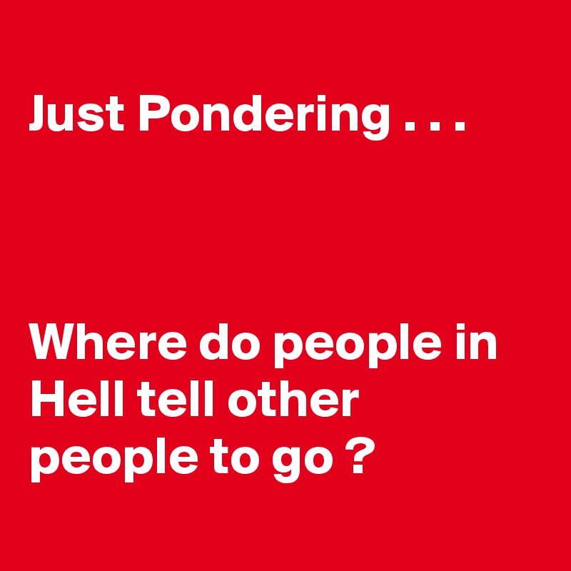 
Just Pondering . . .



Where do people in Hell tell other people to go ?
