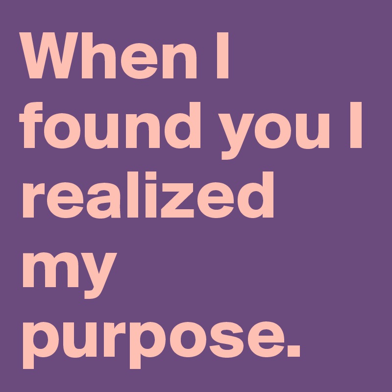 When I found you I realized my purpose. 