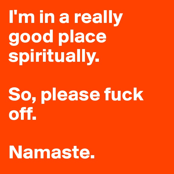 I'm in a really good place spiritually. 

So, please fuck off. 

Namaste. 