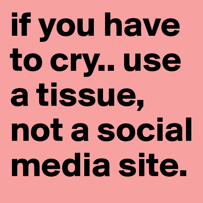 if you have to cry.. use a tissue, not a social media site.