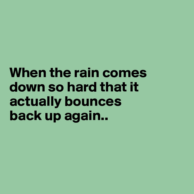 



When the rain comes down so hard that it actually bounces 
back up again.. 



