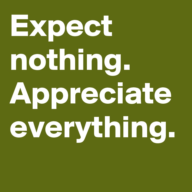Expect nothing.
Appreciate everything.