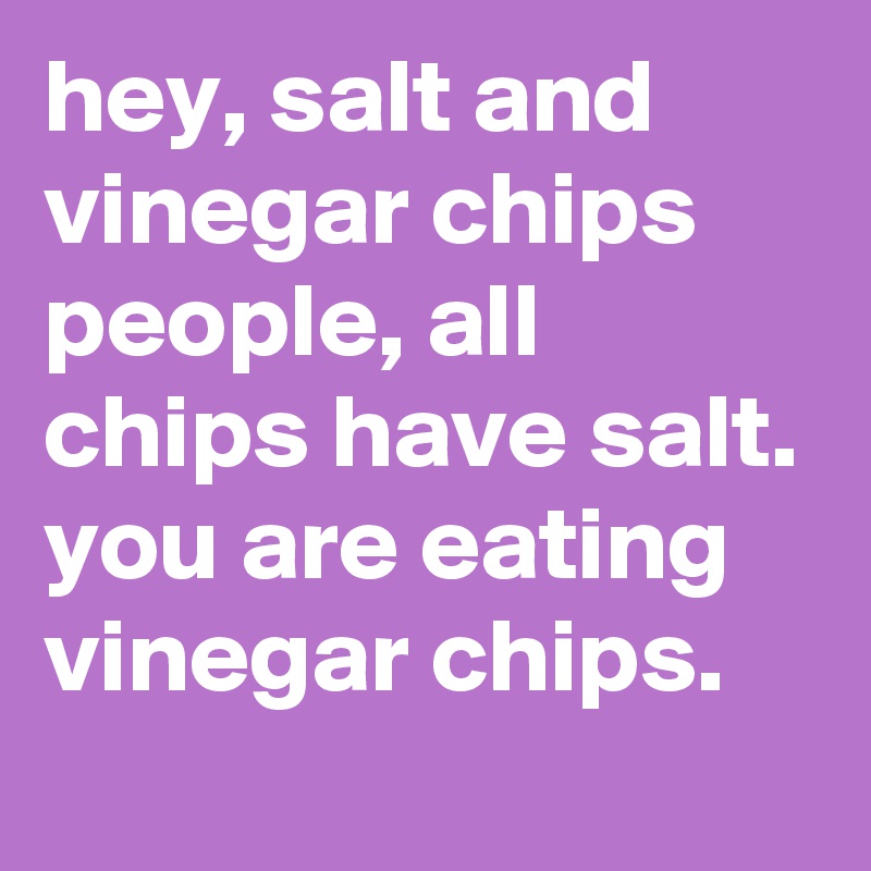 hey, salt and vinegar chips people, all chips have salt. you are eating vinegar chips.