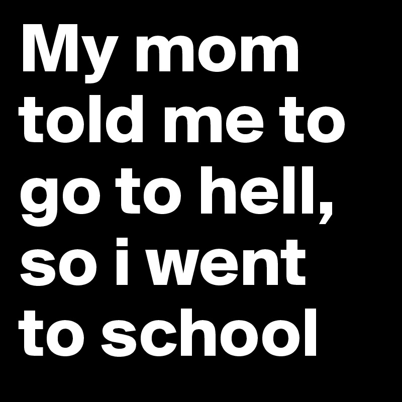 My mom told me to go to hell, so i went to school