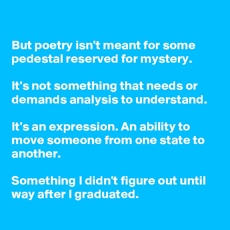 

But poetry isn't meant for some pedestal reserved for mystery. 

It's not something that needs or demands analysis to understand. 

It's an expression. An ability to move someone from one state to another.

Something I didn't figure out until way after I graduated.