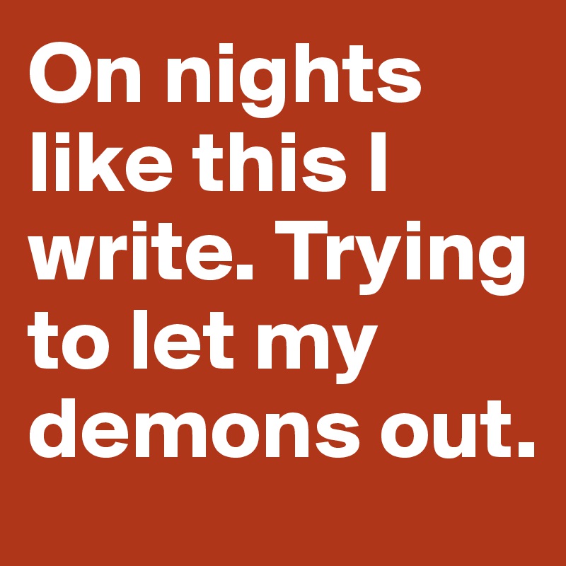 On nights like this I write. Trying to let my demons out.