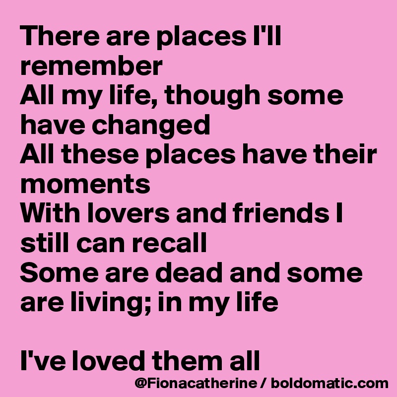 There are places I'll remember
All my life, though some have changed
All these places have their 
moments
With lovers and friends I 
still can recall
Some are dead and some
are living; in my life

I've loved them all