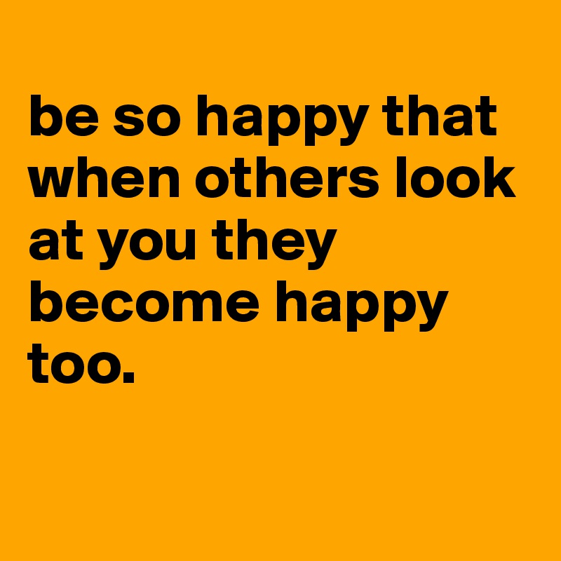 
be so happy that when others look at you they become happy too.

