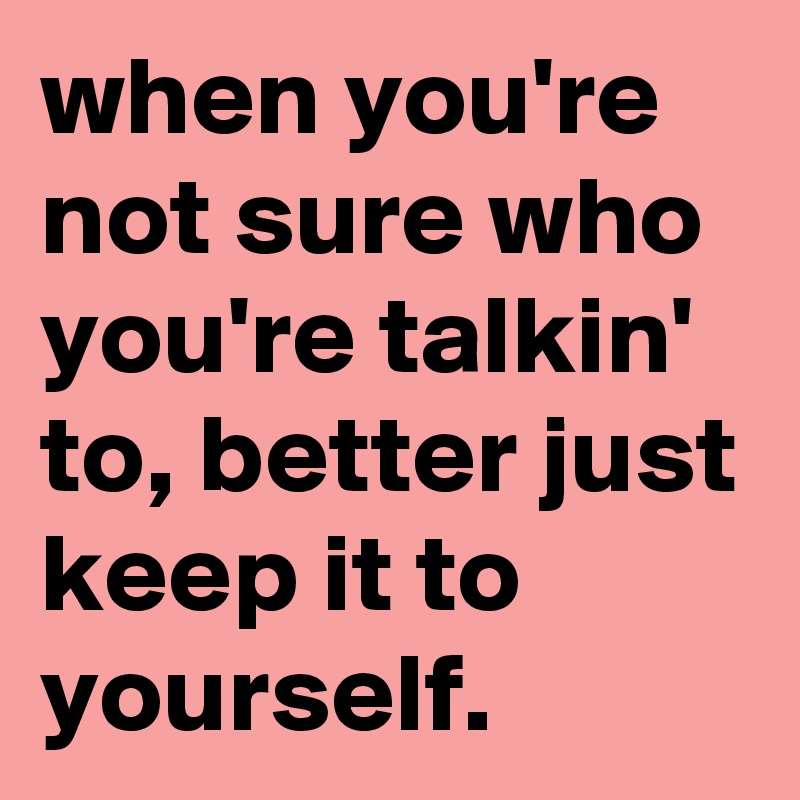 when you're not sure who you're talkin' to, better just keep it to  yourself.