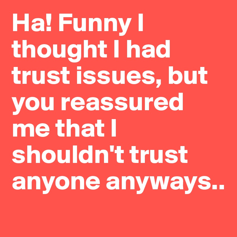 Ha! Funny I thought I had trust issues, but you reassured me that I shouldn't trust anyone anyways.. 