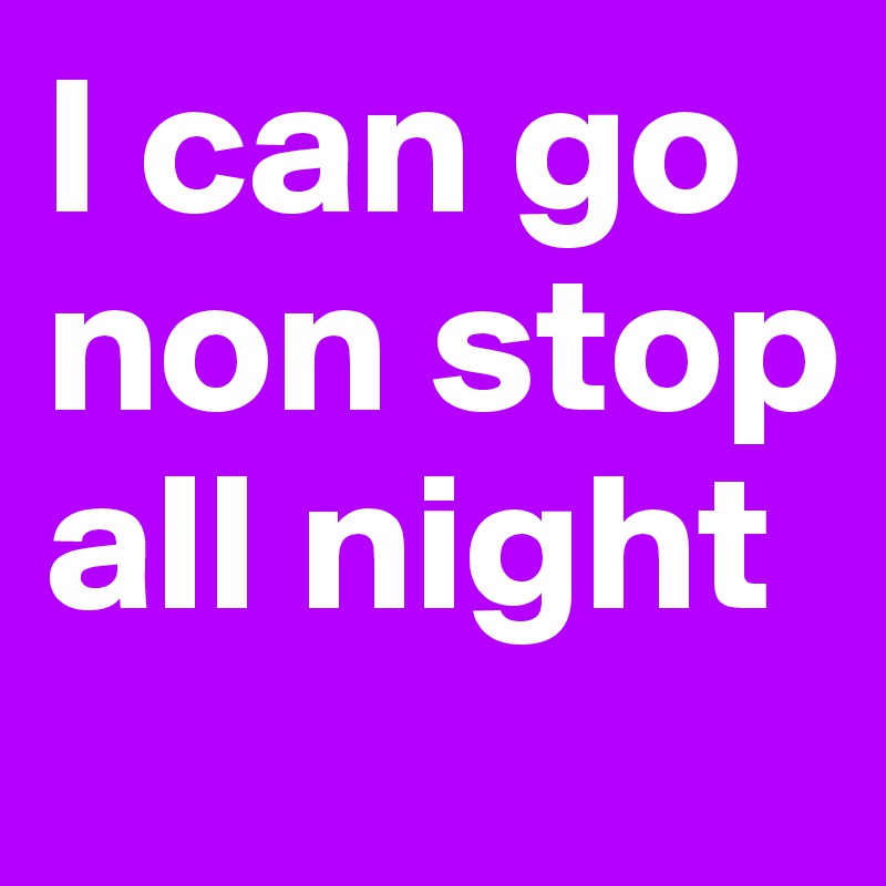 I can go non stop all night