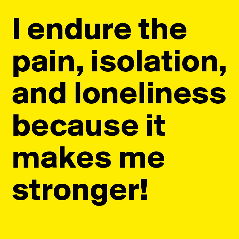 I endure the pain, isolation, and loneliness because it makes me stronger!