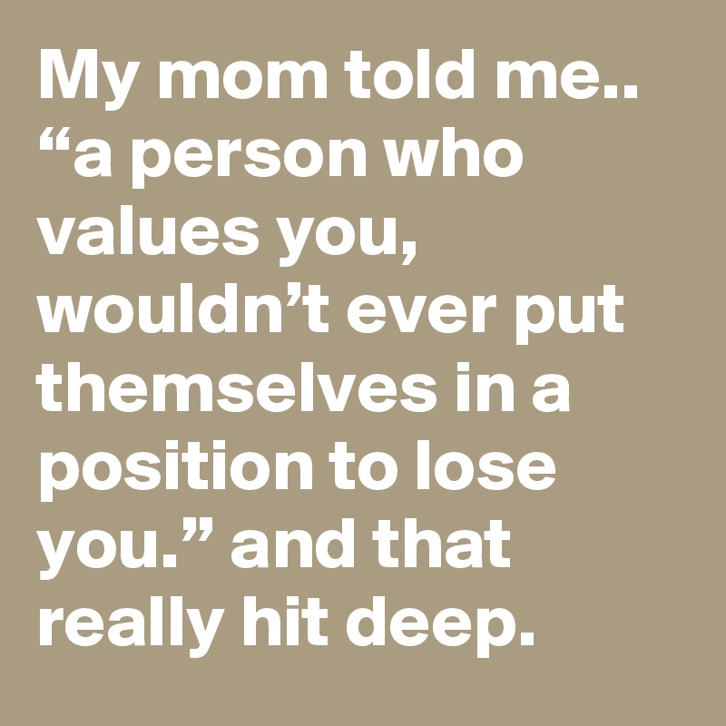 My mom told me.. “a person who values you, wouldn’t ever put themselves in a position to lose you.” and that really hit deep.