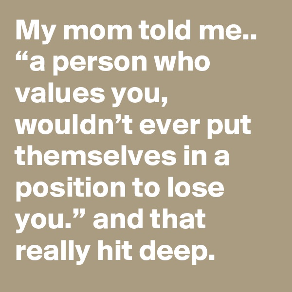 My mom told me.. “a person who values you, wouldn’t ever put themselves in a position to lose you.” and that really hit deep.