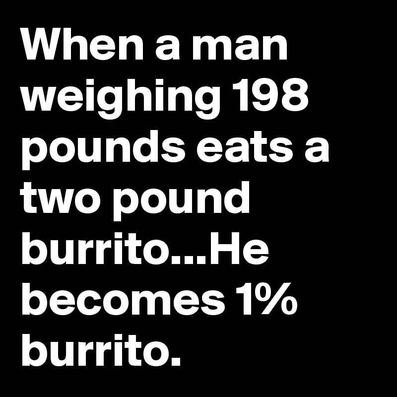 When a man weighing 198 pounds eats a two pound burrito...He becomes 1% burrito. 
