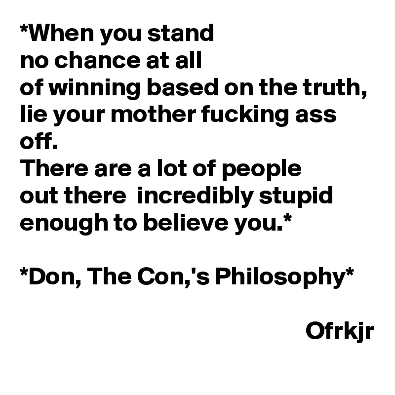 *When you stand 
no chance at all
of winning based on the truth, lie your mother fucking ass off. 
There are a lot of people 
out there  incredibly stupid enough to believe you.*

*Don, The Con,'s Philosophy* 

                                                        Ofrkjr