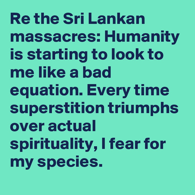 Re the Sri Lankan massacres: Humanity is starting to look to me like a bad equation. Every time superstition triumphs over actual spirituality, I fear for my species.