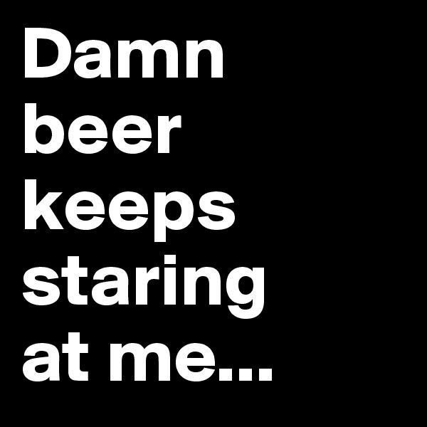 Damn 
beer keeps staring 
at me...