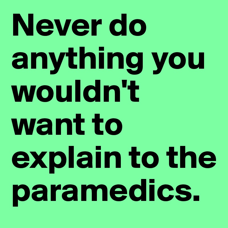 Never do anything you wouldn't want to explain to the paramedics. 