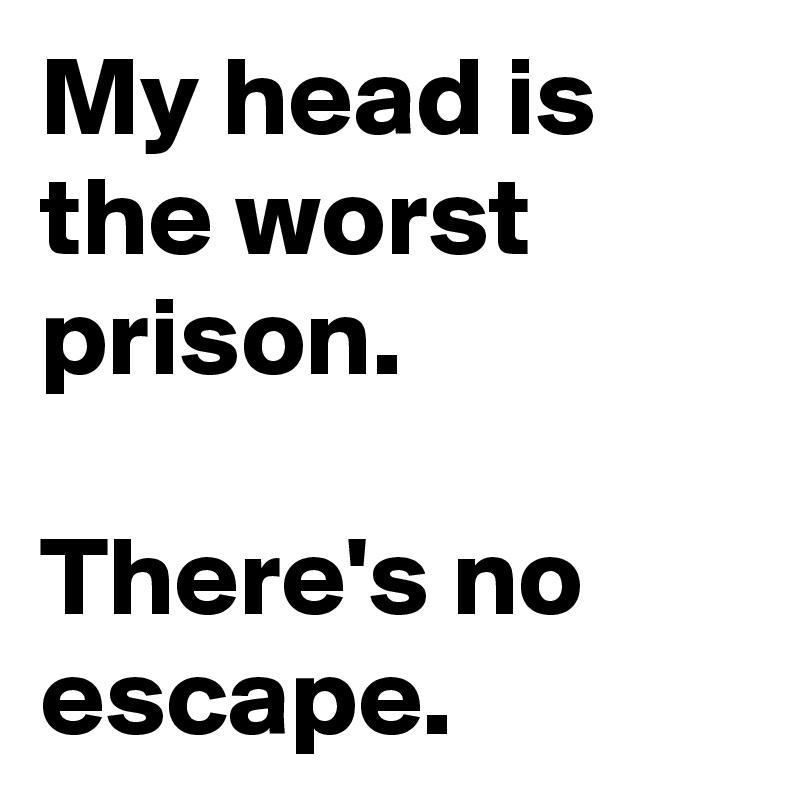 My head is the worst prison.

There's no escape.