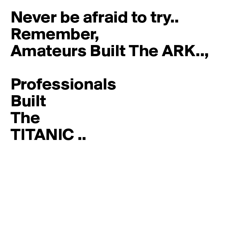 Never be afraid to try..
Remember,
Amateurs Built The ARK..,

Professionals
Built
The
TITANIC ..



