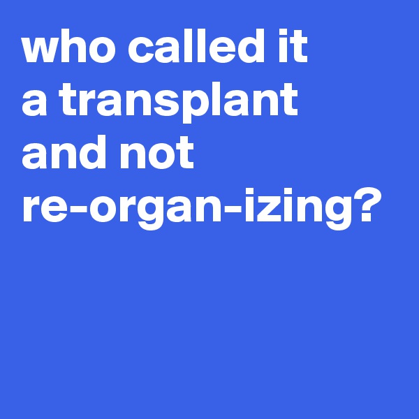 who called it 
a transplant 
and not re-organ-izing?