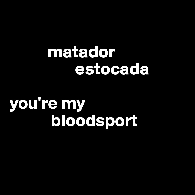 

           matador
                   estocada

you're my 
            bloodsport


