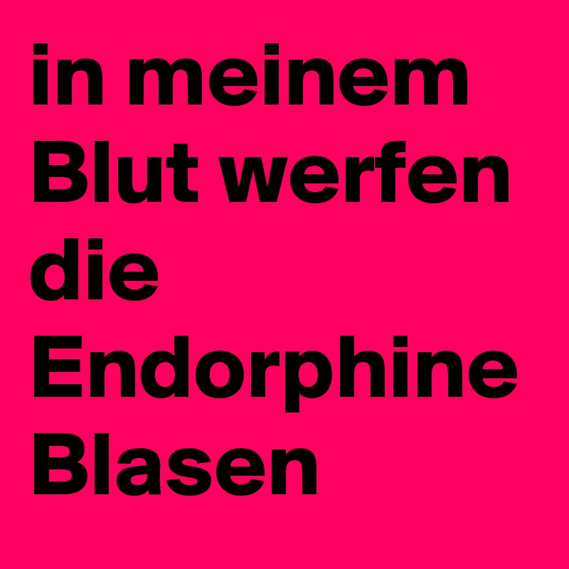 in meinem Blut werfen die Endorphine Blasen