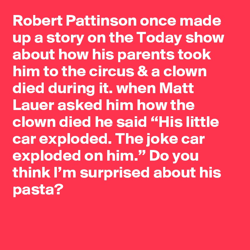 Robert Pattinson once made up a story on the Today show about how his parents took him to the circus & a clown died during it. when Matt Lauer asked him how the clown died he said “His little car exploded. The joke car exploded on him.” Do you think I’m surprised about his pasta?