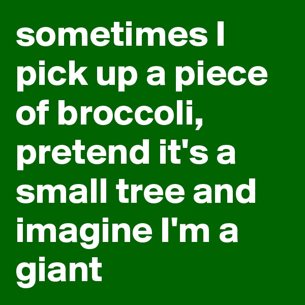sometimes I pick up a piece of broccoli, pretend it's a small tree and imagine I'm a giant 