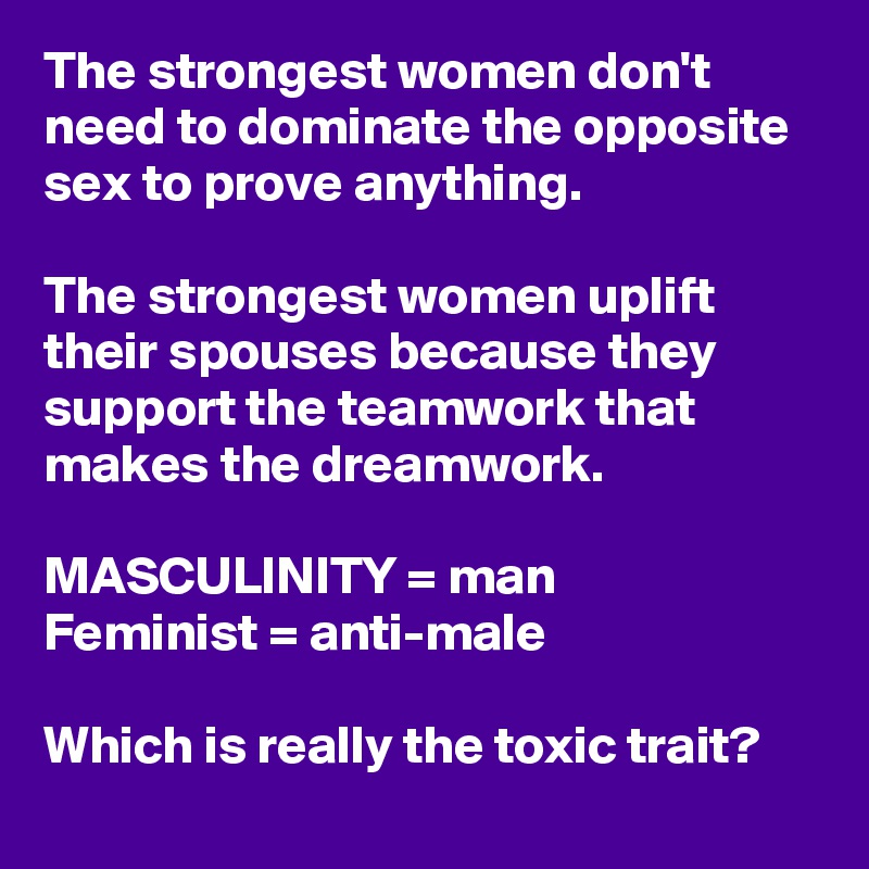 The strongest women don't need to dominate the opposite sex to prove anything. 

The strongest women uplift their spouses because they support the teamwork that makes the dreamwork.

MASCULINITY = man
Feminist = anti-male

Which is really the toxic trait? 