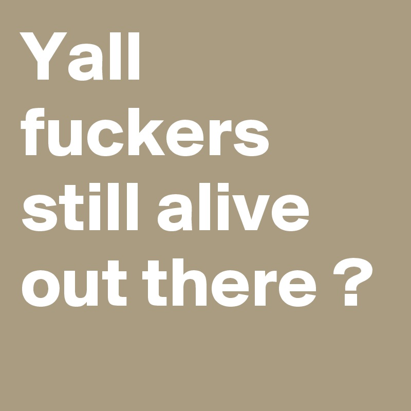 Yall fuckers still alive out there ?