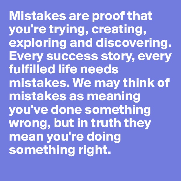 Mistakes are proof that you're trying, creating, exploring and discovering. Every success story, every fulfilled life needs mistakes. We may think of mistakes as meaning you've done something wrong, but in truth they mean you're doing something right.