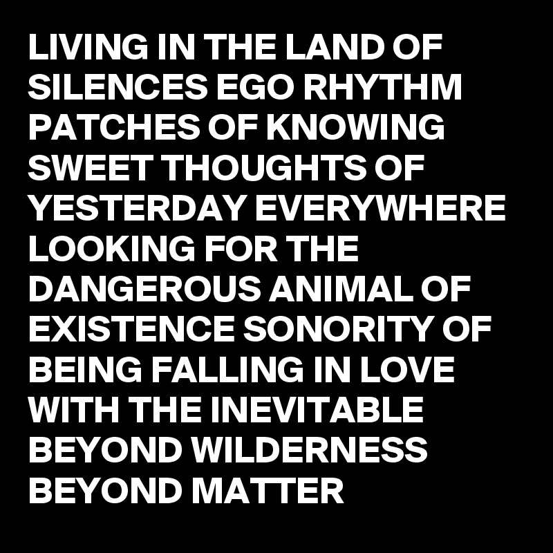 LIVING IN THE LAND OF SILENCES EGO RHYTHM PATCHES OF KNOWING SWEET THOUGHTS OF YESTERDAY EVERYWHERE LOOKING FOR THE DANGEROUS ANIMAL OF EXISTENCE SONORITY OF BEING FALLING IN LOVE WITH THE INEVITABLE BEYOND WILDERNESS BEYOND MATTER