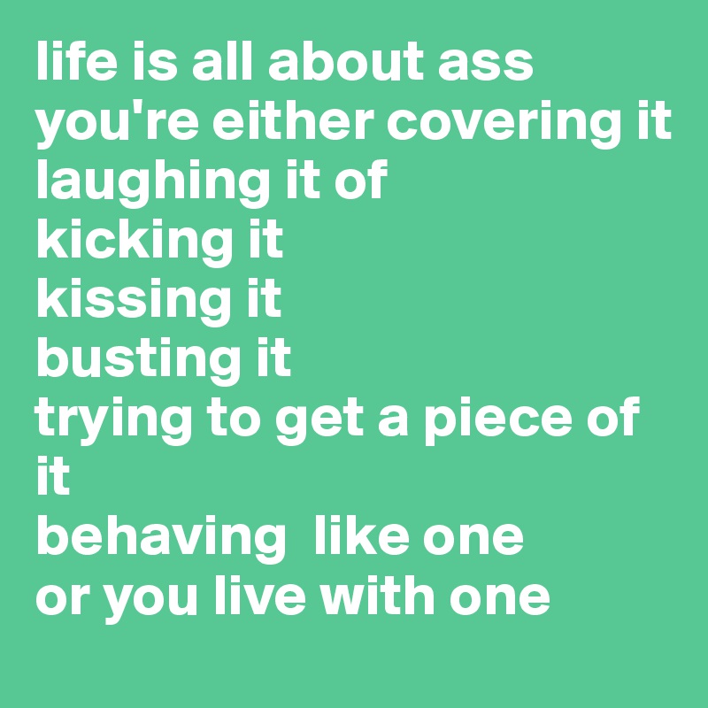 life is all about ass
you're either covering it
laughing it of
kicking it
kissing it
busting it
trying to get a piece of it
behaving  like one
or you live with one