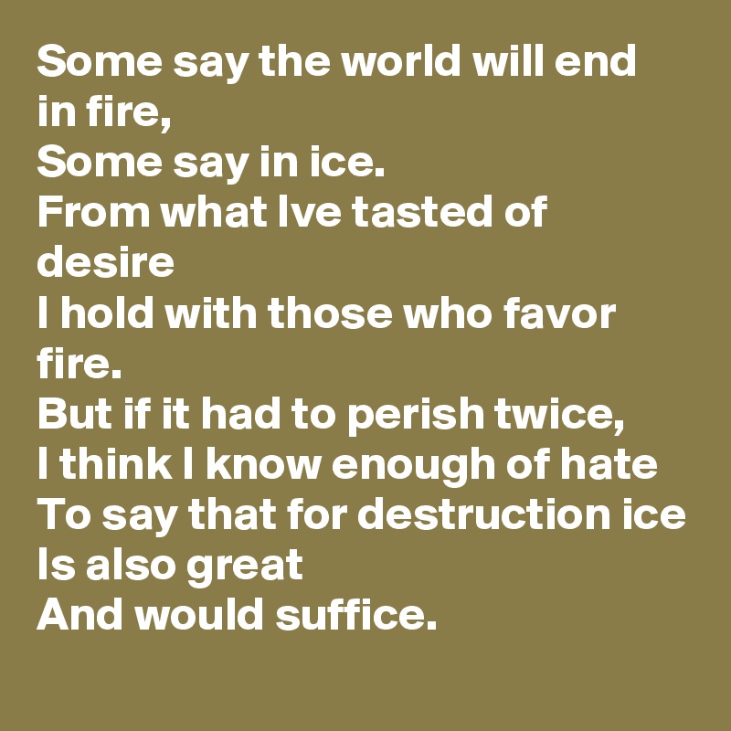 Some say the world will end in fire,
Some say in ice.
From what Ive tasted of desire
I hold with those who favor fire.
But if it had to perish twice,
I think I know enough of hate
To say that for destruction ice
Is also great
And would suffice.