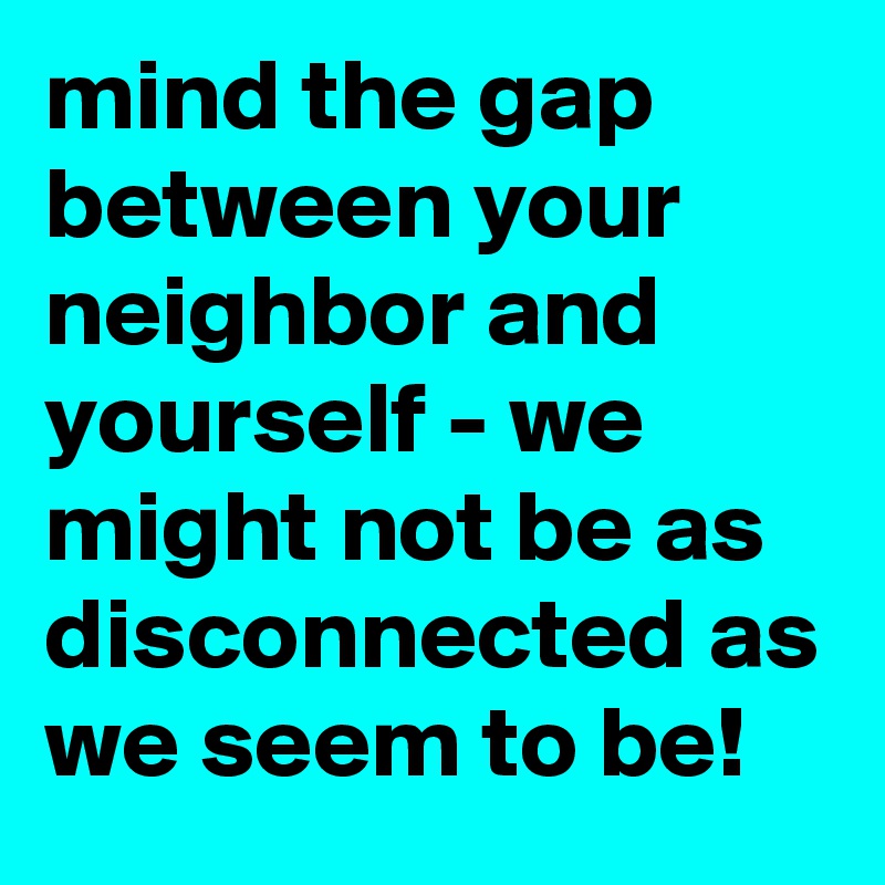 mind the gap between your neighbor and yourself - we might not be as disconnected as we seem to be!